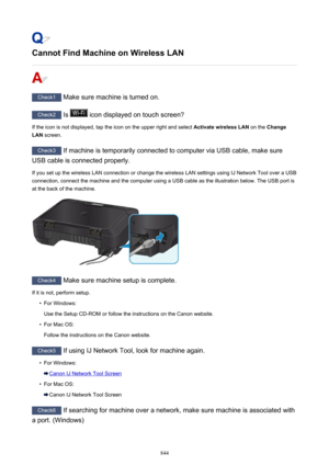Page 844Cannot Find Machine on Wireless LAN
Check1 Make sure machine is turned on.
Check2 Is  icon displayed on touch screen?
If the icon is not displayed, tap the icon on the upper right and select  Activate wireless LAN on the Change
LAN  screen.
Check3
 If machine is temporarily connected to computer via USB cable, make sure
USB cable is connected properly.
If you set up the wireless LAN connection or change the wireless LAN settings using IJ Network Tool over a USB connection, connect the machine and the...