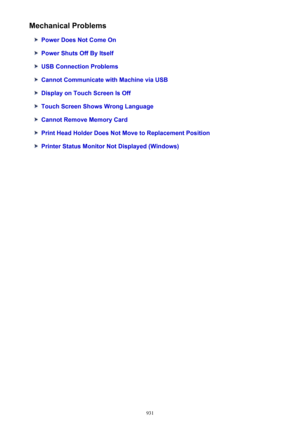 Page 931Mechanical Problems
Power Does Not Come On
Power Shuts Off By Itself
USB Connection Problems
Cannot Communicate with Machine via USB
Display on Touch Screen Is Off
Touch Screen Shows Wrong Language
Cannot Remove Memory Card
Print Head Holder Does Not Move to Replacement Position
Printer Status Monitor Not Displayed (Windows)
931 