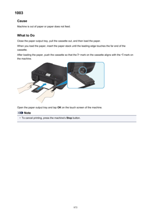 Page 9751003Cause
Machine is out of paper or paper does not feed.
What to DoClose the paper output tray, pull the cassette out, and then load the paper.
When you load the paper, insert the paper stack until the leading edge touches the far end of the
cassette.
After loading the paper, push the cassette so that the 
 mark on the cassette aligns with the  mark on
the machine.
Open the paper output tray and tap  OK on the touch screen of the machine.
Note
