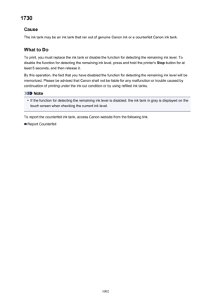 Page 10021730Cause
The ink tank may be an ink tank that ran out of genuine Canon ink or a counterfeit Canon ink tank.
What to Do
To print, you must replace the ink tank or disable the function for detecting the remaining ink level. To disable the function for detecting the remaining ink level, press and hold the printer's  Stop button for at
least 5 seconds, and then release it.
By this operation, the fact that you have disabled the function for detecting the remaining ink level will be memorized. Please be...