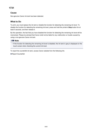 Page 10031731Cause
Non-genuine Canon ink tank has been detected.
What to DoTo print, you must replace the ink tank or disable the function for detecting the remaining ink level. Todisable the function for detecting the remaining ink level, press and hold the printer's  Stop button for at
least 5 seconds, and then release it.
By this operation, the fact that you have disabled the function for detecting the remaining ink level will be
memorized. Please be advised that Canon shall not be liable for any...