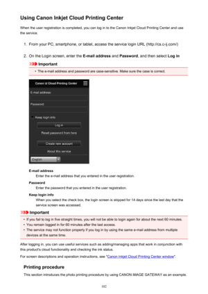 Page 102Using Canon Inkjet Cloud Printing CenterWhen the user registration is completed, you can log in to the Canon Inkjet Cloud Printing Center and use
the service.1.
From your PC, smartphone, or tablet, access the service login URL (http://cs.c-ij.com/)
2.
On the Login screen, enter the  E-mail address and Password , and then select  Log in
Important
