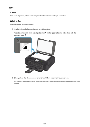 Page 10132901Cause
Print head alignment pattern has been printed and machine is waiting to scan sheet.
What to Do Scan the printed alignment pattern.1.
Load print head alignment sheet on platen glass.
Place the printed side down and align the mark 
 in the upper left corner of the sheet with the
alignment mark 
.
2.
Slowly close the document cover and tap  OK on machine's touch screen.
The machine starts scanning the print head alignment sheet, and automatically adjusts the print head
position.
1013 