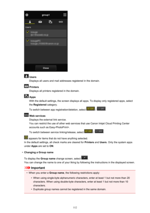 Page 112 UsersDisplays all users and mail addresses registered in the domain.
 PrintersDisplays all printers registered in the domain.
 AppsWith the default settings, the screen displays all apps. To display only registered apps, selectthe  Registered  category.
To switch between app registration/deletion, select 
 / .
 Web services Displays the external link service.
You can restrict the use of other web services that use Canon Inkjet Cloud Printing Center
accounts such as Easy-PhotoPrint+.
To switch between...