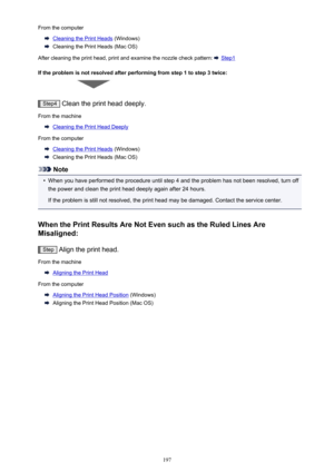 Page 197From the computer
Cleaning the Print Heads (Windows)
Cleaning the Print Heads (Mac OS)
After cleaning the print head, print and examine the nozzle check pattern: 
 Step1
If the problem is not resolved after performing from step 1 to step 3 twice:
Step4  Clean the print head deeply.
From the machine
Cleaning the Print Head Deeply
From the computer
Cleaning the Print Heads  (Windows)
Cleaning the Print Heads (Mac OS)
Note
