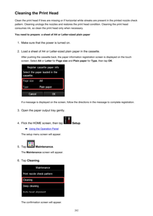 Page 202Cleaning the Print HeadClean the print head if lines are missing or if horizontal white streaks are present in the printed nozzle checkpattern. Cleaning unclogs the nozzles and restores the print head condition. Cleaning the print head
consumes ink, so clean the print head only when necessary.
You need to prepare: a sheet of A4 or Letter-sized plain paper1.
Make sure that the power is turned on.
2.
Load a sheet of A4 or Letter-sized plain paper in the cassette. After pushing the cassette back, the paper...