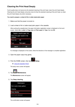 Page 204Cleaning the Print Head DeeplyIf print quality does not improve by the standard cleaning of the print head, clean the print head deeply.
Cleaning the print head deeply consumes more ink than the standard cleaning of the print head, so clean the print head deeply only when necessary.
You need to prepare: a sheet of A4 or Letter-sized plain paper1.
Make sure that the power is turned on.
2.
Load a sheet of A4 or Letter-sized plain paper in the cassette. After pushing the cassette back, the paper information...