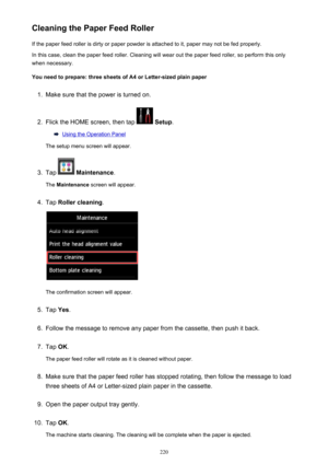 Page 220Cleaning the Paper Feed RollerIf the paper feed roller is dirty or paper powder is attached to it, paper may not be fed properly.
In this case, clean the paper feed roller. Cleaning will wear out the paper feed roller, so perform this only
when necessary.
You need to prepare: three sheets of A4 or Letter-sized plain paper1.
Make sure that the power is turned on.
2.
Flick the HOME screen, then tap   Setup .
Using the Operation Panel
The setup menu screen will appear.
3.
Tap   Maintenance .
The...