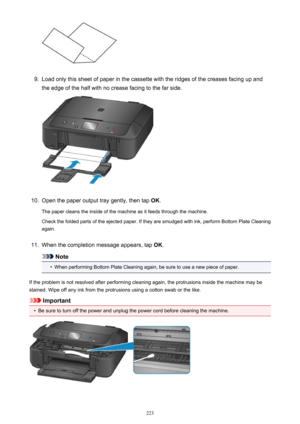 Page 2239.
Load only this sheet of paper in the cassette with the ridges of the creases facing up and
the edge of the half with no crease facing to the far side.
10.
Open the paper output tray gently, then tap  OK.
The paper cleans the inside of the machine as it feeds through the machine.
Check the folded parts of the ejected paper. If they are smudged with ink, perform Bottom Plate Cleaning
again.
11.
When the completion message appears, tap  OK.
Note
