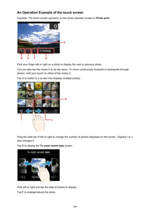 Page 246An Operation Example of the touch screen
Example: The touch screen operation on the photo selection screen in  Photo print
Flick your finger left or right on a photo to display the next or previous photo.
You can also tap the marks C to do the same. To move continuously forwards or backwards through
photos, hold your touch on either of the marks C.
Tap D to switch to a screen that displays multiple photos.
Drag the slide bar H left or right to change the number of photos displayed on the screen. Tapping...