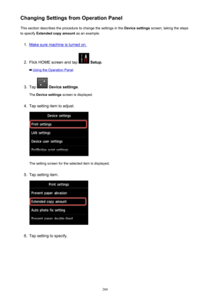 Page 260Changing Settings from Operation PanelThis section describes the procedure to change the settings in the  Device settings screen, taking the steps
to specify  Extended copy amount  as an example.1.
Make sure machine is turned on.
2.
Flick HOME screen and tap  Setup .
Using the Operation Panel
3.
Tap  Device settings .
The  Device settings  screen is displayed.
4.
Tap setting item to adjust.
The setting screen for the selected item is displayed.
5.
Tap setting item.
6.
Tap setting to specify.
260 