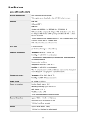 Page 369SpecificationsGeneral SpecificationsPrinting resolution (dpi)4800* (horizontal) x 1200 (vertical)
* Ink droplets can be placed with a pitch of 1/4800 inch at minimum.InterfaceUSB Port:
Hi-Speed USB *1
LAN Port:
Wireless LAN: IEEE802.11n / IEEE802.11g / IEEE802.11b *2 *1 A computer that complies with Hi-Speed USB standard is required. Sincethe Hi-Speed USB interface is fully upwardly compatible with USB 1.1, it can
be used at USB 1.1.
*2 Setup possible through Standard setup, WPS (Wi-Fi Protected Setup),...