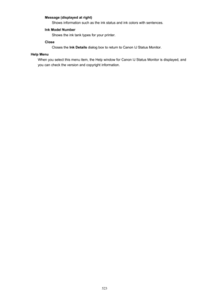 Page 523Message (displayed at right)Shows information such as the ink status and ink colors with sentences.
Ink Model Number Shows the ink tank types for your printer.
Close Closes the  Ink Details dialog box to return to Canon IJ Status Monitor.
Help Menu When you select this menu item, the Help window for Canon IJ Status Monitor is displayed, and
you can check the version and copyright information.
523 