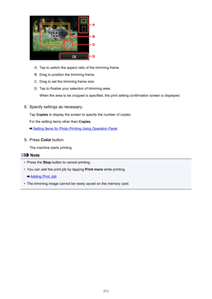 Page 571A.
Tap to switch the aspect ratio of the trimming frame.
B.
Drag to position the trimming frame.
C.
Drag to set the trimming frame size.
D.
Tap to finalize your selection of trimming area.When the area to be cropped is specified, the print setting confirmation screen is displayed.
8.
Specify settings as necessary.
Tap  Copies  to display the screen to specify the number of copies.
For the setting items other than  Copies:
Setting Items for Photo Printing Using Operation Panel
9.
Press Color button.
The...