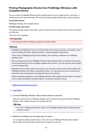 Page 586Printing Photographs Directly from PictBridge (Wireless LAN)
Compliant Device
You can connect a PictBridge (Wireless LAN) compliant device such as a digital camera, camcorder, or
mobile phone to the machine through LAN, and print recorded images directly without using a computer.
Connectable devices:
PictBridge (Wireless LAN) compliant device
Printable image data format:
The machine accepts images* taken with a camera compliant with the Design rule for Camera File system
and PNG files.
* Exif...