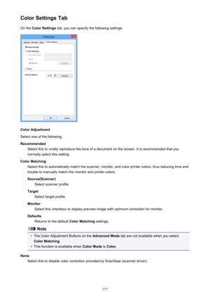 Page 777Color Settings TabOn the  Color Settings  tab, you can specify the following settings.
Color Adjustment
Select one of the following.
Recommended Select this to vividly reproduce the tone of a document on the screen. It is recommended that you
normally select this setting.
Color Matching Select this to automatically match the scanner, monitor, and color printer colors, thus reducing time andtrouble to manually match the monitor and printer colors.
Source(Scanner) Select scanner profile.
Target Select...
