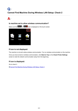 Page 835Cannot Find Machine During Wireless LAN Setup: Check 2
Is machine set to allow wireless communication?Make sure the 
 or  icon is displayed on the touch screen.
If icon is not displayed: The machine is not set to allow wireless communication. Turn on wireless communication on the machine.
Once you have turned on wireless communication, click  Back to Top on the Check Printer Settings
screen to redo the network communication setup from the beginning.
If icon is displayed: Go to check 3.
Cannot Find...