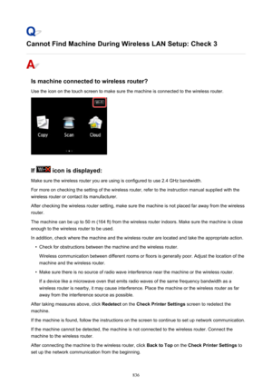 Page 836Cannot Find Machine During Wireless LAN Setup: Check 3
Is machine connected to wireless router?
Use the icon on the touch screen to make sure the machine is connected to the wireless router.
If  icon is displayed:
Make sure the wireless router you are using is configured to use 2.4 GHz bandwidth.
For more on checking the setting of the wireless router, refer to the instruction manual supplied with the
wireless router or contact its manufacturer.
After checking the wireless router setting, make sure the...