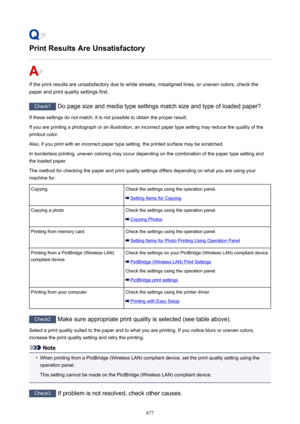 Page 877Print Results Are Unsatisfactory
If the print results are unsatisfactory due to white streaks, misaligned lines, or uneven colors, check thepaper and print quality settings first.
Check1  Do page size and media type settings match size and type of loaded paper?
If these settings do not match, it is not possible to obtain the proper result. If you are printing a photograph or an illustration, an incorrect paper type setting may reduce the quality of the
printout color.
Also, if you print with an incorrect...