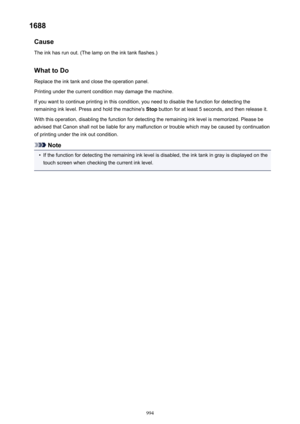 Page 9941688Cause
The ink has run out. (The lamp on the ink tank flashes.)
What to DoReplace the ink tank and close the operation panel.
Printing under the current condition may damage the machine.
If you want to continue printing in this condition, you need to disable the function for detecting the
remaining ink level. Press and hold the machine's  Stop button for at least 5 seconds, and then release it.
With this operation, disabling the function for detecting the remaining ink level is memorized. Please...