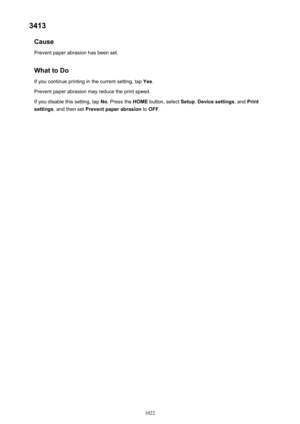 Page 10223413Cause
Prevent paper abrasion has been set.
What to Do If you continue printing in the current setting, tap  Yes.
Prevent paper abrasion may reduce the print speed.
If you disable this setting, tap  No. Press the  HOME button, select  Setup, Device settings , and Print
settings , and then set  Prevent paper abrasion  to OFF .
1022 