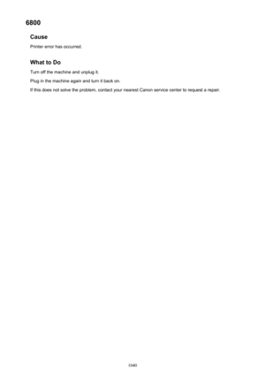 Page 10406800Cause
Printer error has occurred.
What to Do Turn off the machine and unplug it.
Plug in the machine again and turn it back on.
If this does not solve the problem, contact your nearest Canon service center to request a repair.
1040 