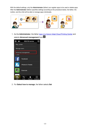 Page 123With the default settings, only the Administrator (father) can register apps to be used or delete apps.
After the  Administrator  (father) specifies settings according to the procedure below, the father, the
mother, and the child will be able to manage apps individually.1.
As the  Administrator , the father logs in to Canon Inkjet Cloud Printing Center  and
selects  Advanced management  from 
2.
For Select how to manage , the father selects Set
123 