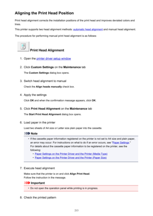 Page 213Aligning the Print Head PositionPrint head alignment corrects the installation positions of the print head and improves deviated colors and
lines.
This printer supports two head alignment methods: 
automatic head alignment  and manual head alignment.
The procedure for performing manual print head alignment is as follows:
 Print Head Alignment
1.
Open the printer driver setup window
2.
Click  Custom Settings  on the Maintenance  tab
The  Custom Settings  dialog box opens.
3.
Switch head alignment to...