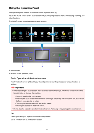 Page 244Using the Operation PanelThe operation panel consists of the touch screen (A) and buttons (B).Touch the HOME screen on the touch screen with your finger tip to select menus for copying, scanning, and
other functions.
The HOME screen comprises three separate screens.
A: touch screen
B: Buttons on the operation panel
Basic Operation of the touch screen
Touch the touch screen lightly with your finger tip or move your finger to access various functions or
settings.
Important
