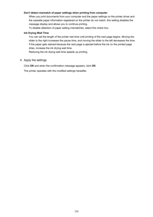 Page 258Don't detect mismatch of paper settings when printing from computerWhen you print documents from your computer and the paper settings on the printer driver and
the cassette paper information registered on the printer do not match, this setting disables the
message display and allows you to continue printing.
To disable detection of paper setting mismatches, select this check box.
Ink Drying Wait Time You can set the length of the printer rest time until printing of the next page begins. Moving the...