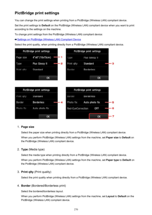 Page 270PictBridge print settingsYou can change the print settings when printing from a PictBridge (Wireless LAN) compliant device.
Set the print settings to  Default on the PictBridge (Wireless LAN) compliant device when you want to print
according to the settings on the machine.
To change print settings from the PictBridge (Wireless LAN) compliant device:
Settings on PictBridge (Wireless LAN) Compliant Device
Select the print quality, when printing directly from a PictBridge (Wireless LAN) compliant device....