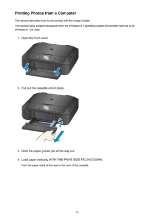 Page 28Printing Photos from a ComputerThis section describes how to print photos with My Image Garden.This section uses windows displayed when the Windows 8.1 operating system (hereinafter referred to as
Windows 8.1) is used.1.
Open the front cover.
2.
Pull out the cassette until it stops.
3.
Slide the paper guides (A) all the way out.
4.
Load paper vertically WITH THE PRINT SIDE FACING DOWN.
Push the paper stack all the way to the back of the cassette.
28 