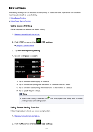 Page 277ECOsettingsThis setting allows you to use automatic duplex printing as a default to save paper and to turn on/off the
machine automatically to save electricity.
Using Duplex Printing
Using Power Saving Function
Using Duplex Printing
Follow the procedure below to use duplex printing.
1.
Make sure machine is turned on.
2.
Flick HOME screen and tap   ECO settings .
Using the Operation Panel
3.
Tap Two-sided printing setting .
4.
Specify settings as necessary.
A.
Tap to select two-sided copying as a...