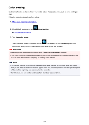 Page 279QuietsettingEnables this function on the machine if you want to reduce the operating noise, such as when printing at
night.
Follow the procedure below to perform setting.1.
Make sure machine is turned on.
2.
Flick HOME screen and tap   Quiet setting .
Using the Operation Panel
3.
Tap Use quiet mode .
The confirmation screen is displayed and the 
 icon appears as the  Quiet setting menu icon.
Activate this setting to reduce the operating noise while printing is in progress.
Important
