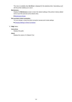 Page 338This menu is available when No Driver is displayed for the selected printer. Associating a port
with the printer enables you to use it.
Maintenance... Displays the  Maintenance  screen to return the network settings of the printer to factory default
and to mount the card slot as the network drive.
Maintenance Screen
Set up printer's direct connection... You can change or check the direct connection (access point mode) settings.
Changing Settings in Direct Connection
4.
Help  menu
Instructions...