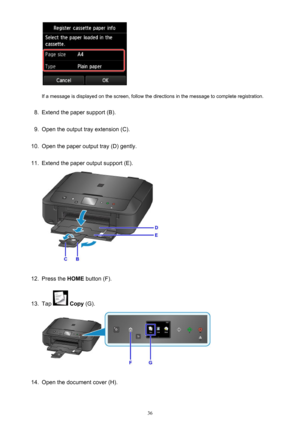 Page 36If a message is displayed on the screen, follow the directions in the message to complete registration.
8.
Extend the paper support (B).
9.
Open the output tray extension (C).
10.
Open the paper output tray (D) gently.
11.
Extend the paper output support (E).
12.
Press the HOME button (F).
13.
Tap  Copy  (G).
14.
Open the document cover (H).
36 