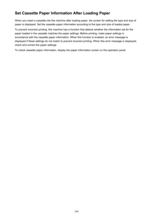 Page 364Set Cassette Paper Information After Loading PaperWhen you insert a cassette into the machine after loading paper, the screen for setting the type and size of
paper is displayed. Set the cassette paper information according to the type and size of loaded paper.
To prevent incorrect printing, this machine has a function that detects whether the information set for the
paper loaded in the cassette matches the paper settings. Before printing, make paper settings in
accordance with the cassette paper...