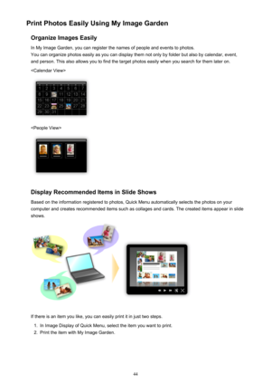 Page 44Print Photos Easily Using My Image GardenOrganize Images EasilyIn My Image Garden, you can register the names of people and events to photos.
You can organize photos easily as you can display them not only by folder but also by calendar, event,
and person. This also allows you to find the target photos easily when you search for them later on.


Display Recommended Items in Slide Shows
Based on the information registered to photos, Quick Menu automatically selects the photos on your
computer and creates...