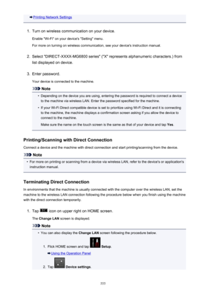 Page 555Printing Network Settings1.
Turn on wireless communication on your device.
Enable "Wi-Fi" on your device's "Setting" menu. For more on turning on wireless communication, see your device's instruction manual.
2.
Select "DIRECT-XXXX-MG6800 series" ("X" represents alphanumeric characters.) from
list displayed on device.
3.
Enter password.
Your device is connected to the machine.
Note
