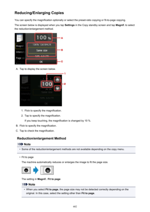 Page 602Reducing/Enlarging CopiesYou can specify the magnification optionally or select the preset-ratio copying or fit-to-page copying.
The screen below is displayed when you tap  Settings in the Copy standby screen and tap  Magnif. to select
the reduction/enlargement method.A.
Tap to display the screen below.
1.
Flick to specify the magnification.
2.
Tap to specify the magnification.
If you keep touching, the magnification is changed by 10 %.
B.
Flick to specify the magnification.
C.
Tap to check the...