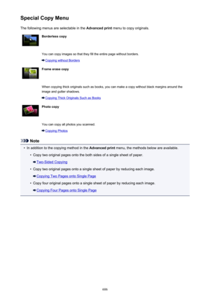 Page 606Special Copy MenuThe following menus are selectable in the  Advanced print menu to copy originals.Borderless copy You can copy images so that they fill the entire page without borders.
Copying without Borders
Frame erase copy When copying thick originals such as books, you can make a copy without black margins around the
image and gutter shadows.
Copying Thick Originals Such as Books
Photo copy You can copy all photos you scanned.
Copying Photos
Note
