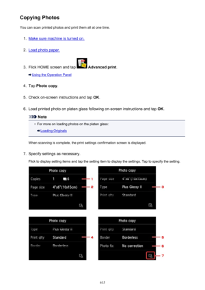 Page 615Copying PhotosYou can scan printed photos and print them all at one time.1.
Make sure machine is turned on.
2.
Load photo paper.
3.
Flick HOME screen and tap   Advanced print .
Using the Operation Panel
4.
Tap Photo copy .
5.
Check on-screen instructions and tap  OK.
6.
Load printed photo on platen glass following on-screen instructions and tap  OK.
Note
