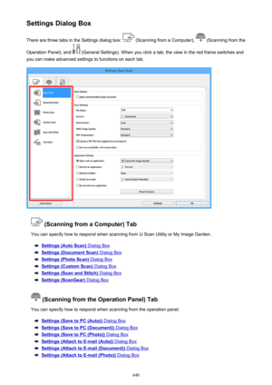 Page 648Settings Dialog BoxThere are three tabs in the Settings dialog box: 
 (Scanning from a Computer),  (Scanning from the
Operation Panel), and 
 (General Settings). When you click a tab, the view in the red frame switches and
you can make advanced settings to functions on each tab.
 (Scanning from a Computer) Tab
You can specify how to respond when scanning from IJ Scan Utility or My Image Garden.
Settings (Auto Scan) Dialog Box
Settings (Document Scan) Dialog Box
Settings (Photo Scan) Dialog Box
Settings...