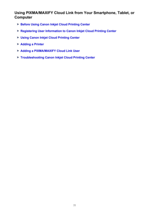 Page 77Using PIXMA/MAXIFY Cloud Link from Your Smartphone, Tablet, or
Computer
Before Using Canon Inkjet Cloud Printing Center
Registering User Information to Canon Inkjet Cloud Printing Center
Using Canon Inkjet Cloud Printing Center
Adding a Printer
Adding a PIXMA/MAXIFY Cloud Link User
Troubleshooting Canon Inkjet Cloud Printing Center
77 