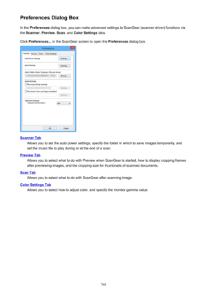 Page 768Preferences Dialog BoxIn the  Preferences  dialog box, you can make advanced settings to ScanGear (scanner driver) functions via
the  Scanner , Preview , Scan , and  Color Settings  tabs.
Click  Preferences...  in the ScanGear screen to open the  Preferences dialog box.
Scanner Tab
Allows you to set the auto power settings, specify the folder in which to save images temporarily, and
set the music file to play during or at the end of a scan.
Preview Tab
Allows you to select what to do with Preview when...