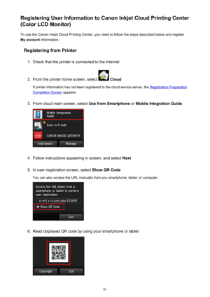 Page 81Registering User Information to Canon Inkjet Cloud Printing Center
(Color LCD Monitor)
To use the Canon Inkjet Cloud Printing Center, you need to follow the steps described below and register
My account  information.
Registering from Printer1.
Check that the printer is connected to the Internet
2.
From the printer home screen, select   Cloud
If printer information has not been registered to the cloud service server, the 
Registration Preparation
Completion Screen  appears.
3.
From cloud main screen,...