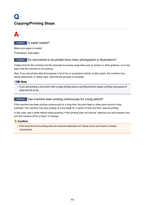 Page 901Copying/Printing Stops
Check1 Is paper loaded?
Make sure paper is loaded.
If necessary, load paper.
Check2  Do documents to be printed have many photographs or illustrations?
It takes time for the machine and the computer to process large data such as photos or other graphics, so it may
seem that the machine is not working.
Also, if you are printing data that requires a lot of ink on successive sheets of plain paper, the machine may
pause temporarily. In either case, wait until the process is complete....