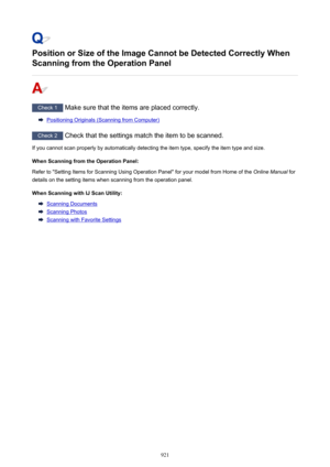 Page 921Position or Size of the Image Cannot be Detected Correctly When
Scanning from the Operation Panel
Check 1  Make sure that the items are placed correctly.
Positioning Originals (Scanning from Computer)
Check 2 Check that the settings match the item to be scanned.
If you cannot scan properly by automatically detecting the item type, specify the item type and size.
When Scanning from the Operation Panel:Refer to "Setting Items for Scanning Using Operation Panel" for your model from Home of the...