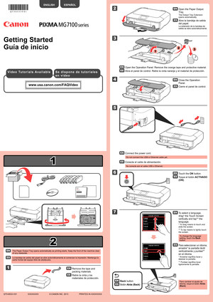 Page 1
2

1

XXXXXXXX© CANON INC. 2013

2

1

5

3

6

4

2

3

7

1

Guía de inicio
La bandeja de salida del papel se abre automáticamente al comenzar la\
 impresión. Mantenga la parte frontal del equipo libre de obstáculos.
Toque el botón ACTIVADO 
(ON).
Conecte el cable de alimentación.
No conecte aún el cable USB o Ethernet.
Abra la bandeja de salida 
del papel.
La extensión de la bandeja de salida se abre automáticamente.
Abra el panel de control. Retire la cinta naranja y el material de prote\
cción....
