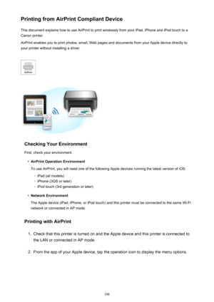 Page 106Printing from AirPrint Compliant DeviceThis document explains how to use AirPrint to print wirelessly from your iPad, iPhone and iPod touch to a
Canon printer.
AirPrint enables you to print photos, email, Web pages and documents from your Apple device directly to your printer without installing a driver.
Checking Your Environment
First, check your environment.
•
AirPrint Operation Environment
To use AirPrint, you will need one of the following Apple devices running the latest version of iOS:
◦
iPad (all...